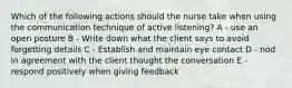 Which of the following actions should the nurse take when using the communication technique of active listening? A - use an open posture B - Write down what the client says to avoid forgetting details C - Establish and maintain eye contact D - nod in agreement with the client thought the conversation E - respond positively when giving feedback