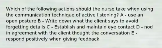 Which of the following actions should the nurse take when using the communication technique of active listening? A - use an open posture B - Write down what the client says to avoid forgetting details C - Establish and maintain eye contact D - nod in agreement with the client thought the conversation E - respond positively when giving feedback