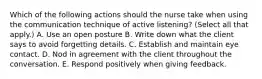 Which of the following actions should the nurse take when using the communication technique of active listening? (Select all that apply.) A. Use an open posture B. Write down what the client says to avoid forgetting details. C. Establish and maintain eye contact. D. Nod in agreement with the client throughout the conversation. E. Respond positively when giving feedback.