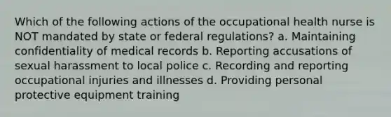 Which of the following actions of the occupational health nurse is NOT mandated by state or federal regulations? a. Maintaining confidentiality of medical records b. Reporting accusations of sexual harassment to local police c. Recording and reporting occupational injuries and illnesses d. Providing personal protective equipment training