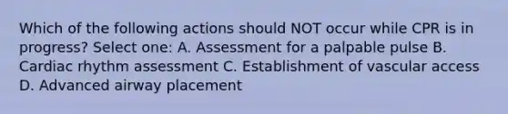 Which of the following actions should NOT occur while CPR is in progress? Select one: A. Assessment for a palpable pulse B. Cardiac rhythm assessment C. Establishment of vascular access D. Advanced airway placement