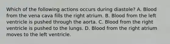 Which of the following actions occurs during diastole? A. Blood from the vena cava fills the right atrium. B. Blood from the left ventricle is pushed through the aorta. C. Blood from the right ventricle is pushed to the lungs. D. Blood from the right atrium moves to the left ventricle.