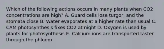 Which of the following actions occurs in many plants when CO2 concentrations are high? A. Guard cells lose turgor, and the stomata close B. Water evaporates at a higher rate than usual C. CAM photosynthesis fixes CO2 at night D. Oxygen is used by plants for photosynthesis E. Calcium ions are transported faster through the phloem