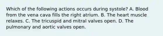 Which of the following actions occurs during systole? A. Blood from the vena cava fills the right atrium. B. <a href='https://www.questionai.com/knowledge/kya8ocqc6o-the-heart' class='anchor-knowledge'>the heart</a> muscle relaxes. C. The tricuspid and mitral valves open. D. The pulmonary and aortic valves open.