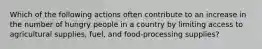 Which of the following actions often contribute to an increase in the number of hungry people in a country by limiting access to agricultural supplies, fuel, and food-processing supplies?