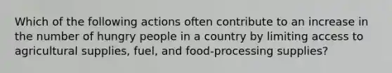 Which of the following actions often contribute to an increase in the number of hungry people in a country by limiting access to agricultural supplies, fuel, and food-processing supplies?