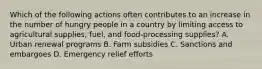 Which of the following actions often contributes to an increase in the number of hungry people in a country by limiting access to agricultural supplies, fuel, and food-processing supplies? A. Urban renewal programs B. Farm subsidies C. Sanctions and embargoes D. Emergency relief efforts