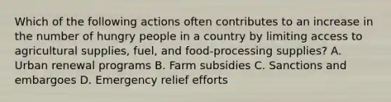 Which of the following actions often contributes to an increase in the number of hungry people in a country by limiting access to agricultural supplies, fuel, and food-processing supplies? A. Urban renewal programs B. Farm subsidies C. Sanctions and embargoes D. Emergency relief efforts