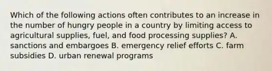 Which of the following actions often contributes to an increase in the number of hungry people in a country by limiting access to agricultural supplies, fuel, and food processing supplies? A. sanctions and embargoes B. emergency relief efforts C. farm subsidies D. urban renewal programs