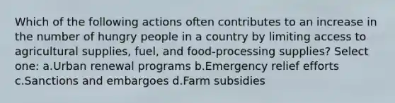 Which of the following actions often contributes to an increase in the number of hungry people in a country by limiting access to agricultural supplies, fuel, and food-processing supplies? Select one: a.Urban renewal programs b.Emergency relief efforts c.Sanctions and embargoes d.Farm subsidies