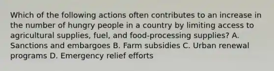 Which of the following actions often contributes to an increase in the number of hungry people in a country by limiting access to agricultural supplies, fuel, and food-processing supplies? A. Sanctions and embargoes B. Farm subsidies C. Urban renewal programs D. Emergency relief efforts