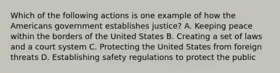 Which of the following actions is one example of how the Americans government establishes justice? A. Keeping peace within the borders of the United States B. Creating a set of laws and a court system C. Protecting the United States from foreign threats D. Establishing safety regulations to protect the public