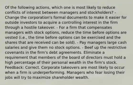 Of the following actions, which one is most likely to reduce conflicts of interest between managers and stockholders? - Change the corporation's formal documents to make it easier for outside investors to acquire a controlling interest in the firm through a hostile takeover. - For a firm that compensates managers with stock options, reduce the time before options are vested (i.e., the time before options can be exercised and the shares that are received can be sold). - Pay managers large cash salaries and give them no stock options. - Beef up the restrictive covenants in the firm's debt agreements. Eliminate a requirement that members of the board of directors must hold a high percentage of their personal wealth in the firm's stock. Feedback: Correct. Corporate takeovers are most likely to occur when a firm is underperforming. Managers who fear losing their jobs will try to maximize shareholder wealth.