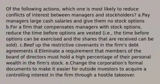 Of the following actions, which one is most likely to reduce conflicts of interest between managers and stockholders? a.Pay managers large cash salaries and give them no stock options b.For a firm that compensates managers with stock options, reduce the time before options are vested (i.e., the time before options can be exercised and the shares that are received can be sold). c.Beef up the restrictive covenants in the firm's debt agreements d.Eliminate a requirement that members of the board of directors must hold a high percentage of their personal wealth in the firm's stock. e.Change the corporation's formal documents to make it easier for outside investors to acquire a controlling interest in the firm through a hostile takeover.