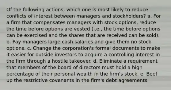 Of the following actions, which one is most likely to reduce conflicts of interest between managers and stockholders? a. For a firm that compensates managers with stock options, reduce the time before options are vested (i.e., the time before options can be exercised and the shares that are received can be sold). b. Pay managers large cash salaries and give them no stock options. c. Change the corporation's formal documents to make it easier for outside investors to acquire a controlling interest in the firm through a hostile takeover. d. Eliminate a requirement that members of the board of directors must hold a high percentage of their personal wealth in the firm's stock. e. Beef up the restrictive covenants in the firm's debt agreements.