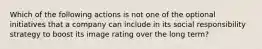 Which of the following actions is not one of the optional initiatives that a company can include in its social responsibility strategy to boost its image rating over the long term?