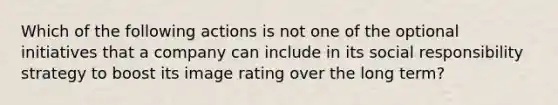 Which of the following actions is not one of the optional initiatives that a company can include in its social responsibility strategy to boost its image rating over the long term?