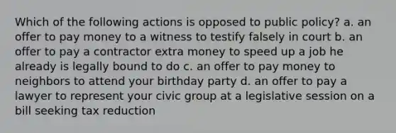 Which of the following actions is opposed to public policy? a. an offer to pay money to a witness to testify falsely in court b. an offer to pay a contractor extra money to speed up a job he already is legally bound to do c. an offer to pay money to neighbors to attend your birthday party d. an offer to pay a lawyer to represent your civic group at a legislative session on a bill seeking tax reduction