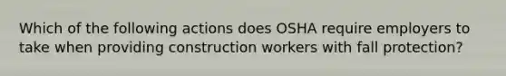 Which of the following actions does OSHA require employers to take when providing construction workers with fall protection?