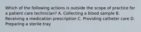 Which of the following actions is outside the scope of practice for a patient care technician? A. Collecting a blood sample B. Receiving a medication prescription C. Providing catheter care D. Preparing a sterile tray