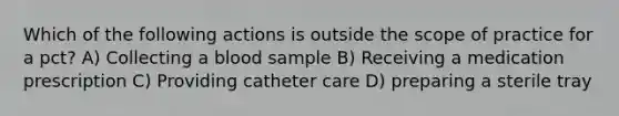 Which of the following actions is outside the scope of practice for a pct? A) Collecting a blood sample B) Receiving a medication prescription C) Providing catheter care D) preparing a sterile tray