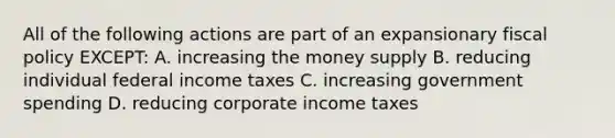 All of the following actions are part of an expansionary fiscal policy EXCEPT: A. increasing the money supply B. reducing individual federal income taxes C. increasing government spending D. reducing corporate income taxes