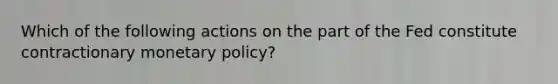 Which of the following actions on the part of the Fed constitute contractionary monetary policy?