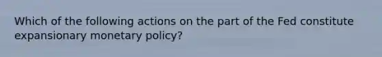 Which of the following actions on the part of the Fed constitute expansionary monetary policy?