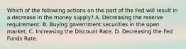 Which of the following actions on the part of the Fed will result in a decrease in the money supply? A. Decreasing the reserve requirement. B. Buying government securities in the open market. C. Increasing the Discount Rate. D. Decreasing the Fed Funds Rate.