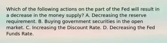 Which of the following actions on the part of the Fed will result in a decrease in the money supply? A. Decreasing the reserve requirement. B. Buying government securities in the open market. C. Increasing the Discount Rate. D. Decreasing the Fed Funds Rate.