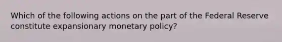 Which of the following actions on the part of the Federal Reserve constitute expansionary monetary policy?