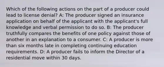 Which of the following actions on the part of a producer could lead to license denial? A: The producer signed an insurance application on behalf of the applicant with the applicant's full knowledge and verbal permission to do so. B: The producer truthfully compares the benefits of one policy against those of another in an explanation to a consumer. C: A producer is more than six months late in completing continuing education requirements. D: A producer fails to inform the Director of a residential move within 30 days.