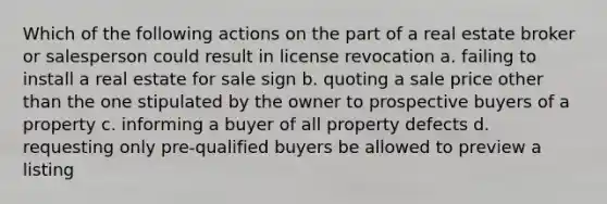 Which of the following actions on the part of a real estate broker or salesperson could result in license revocation a. failing to install a real estate for sale sign b. quoting a sale price other than the one stipulated by the owner to prospective buyers of a property c. informing a buyer of all property defects d. requesting only pre-qualified buyers be allowed to preview a listing