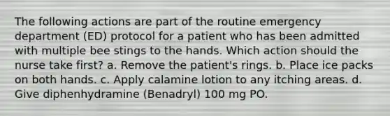 The following actions are part of the routine emergency department (ED) protocol for a patient who has been admitted with multiple bee stings to the hands. Which action should the nurse take first? a. Remove the patient's rings. b. Place ice packs on both hands. c. Apply calamine lotion to any itching areas. d. Give diphenhydramine (Benadryl) 100 mg PO.