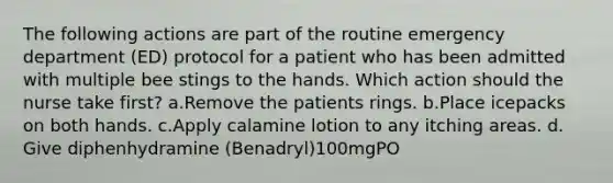 The following actions are part of the routine emergency department (ED) protocol for a patient who has been admitted with multiple bee stings to the hands. Which action should the nurse take first? a.Remove the patients rings. b.Place icepacks on both hands. c.Apply calamine lotion to any itching areas. d. Give diphenhydramine (Benadryl)100mgPO