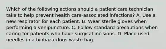 Which of the following actions should a patient care technician take to help prevent health care-associated infections? A. Use a new respirator for each patient. B. Wear sterile gloves when performing a venipuncture. C. Follow standard precautions when caring for patients who have surgical incisions. D. Place used needles in a biohazardous waste bag.