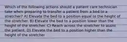 Which of the following actions should a patient care technician take when preparing to transfer a patient from a bed to a stretcher? A) Elevate the bed to a position equal to the height of the stretcher. B) Elevate the bed to a position lower than the height of the stretcher. C) Reach across the stretcher to assist the patient. D) Elevate the bed to a position higher than the height of the stretcher