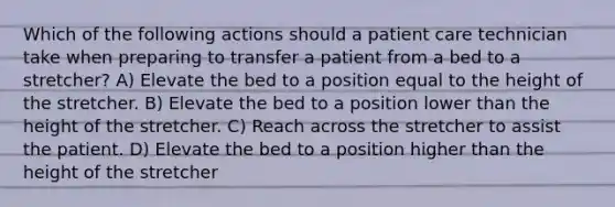 Which of the following actions should a patient care technician take when preparing to transfer a patient from a bed to a stretcher? A) Elevate the bed to a position equal to the height of the stretcher. B) Elevate the bed to a position lower than the height of the stretcher. C) Reach across the stretcher to assist the patient. D) Elevate the bed to a position higher than the height of the stretcher