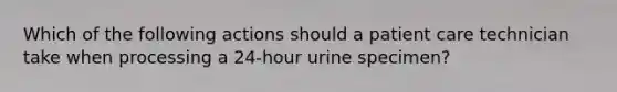 Which of the following actions should a <a href='https://www.questionai.com/knowledge/kbiTbGs3vS-patient-care' class='anchor-knowledge'>patient care</a> technician take when processing a 24-hour urine specimen?