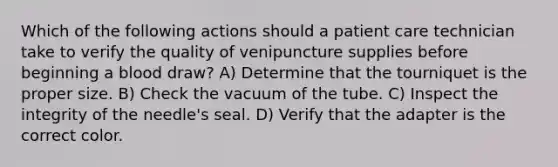 Which of the following actions should a patient care technician take to verify the quality of venipuncture supplies before beginning a blood draw? ​A) Determine that the tourniquet is the proper size. B) ​Check the vacuum of the tube. C) Inspect the integrity of the needle's seal. D) ​Verify that the adapter is the correct color.