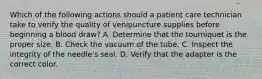 Which of the following actions should a patient care technician take to verify the quality of venipuncture supplies before beginning a blood draw? ​A. Determine that the tourniquet is the proper size. ​B. Check the vacuum of the tube. C. Inspect the integrity of the needle's seal. ​D. Verify that the adapter is the correct color.