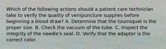 Which of the following actions should a patient care technician take to verify the quality of venipuncture supplies before beginning a blood draw? ​A. Determine that the tourniquet is the proper size. ​B. Check the vacuum of the tube. C. Inspect the integrity of the needle's seal. ​D. Verify that the adapter is the correct color.