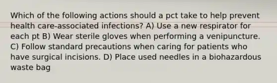 Which of the following actions should a pct take to help prevent health care-associated infections? A) Use a new respirator for each pt B) Wear sterile gloves when performing a venipuncture. C) Follow standard precautions when caring for patients who have surgical incisions. D) Place used needles in a biohazardous waste bag