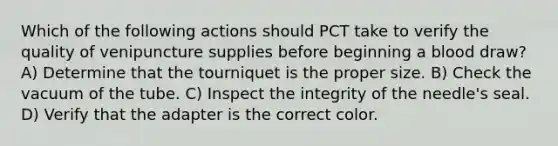 Which of the following actions should PCT take to verify the quality of venipuncture supplies before beginning a blood draw? A) Determine that the tourniquet is the proper size. B) Check the vacuum of the tube. C) Inspect the integrity of the needle's seal. D) Verify that the adapter is the correct color.