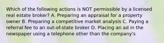 Which of the following actions is NOT permissible by a licensed real estate broker? A. Preparing an appraisal for a property owner B. Preparing a competitive market analysis C. Paying a referral fee to an out-of-state broker D. Placing an ad in the newspaper using a telephone other than the company's