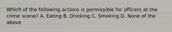 Which of the following actions is permissible for officers at the crime scene? A. Eating B. Drinking C. Smoking D. None of the above