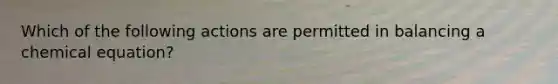 Which of the following actions are permitted in balancing a chemical equation?