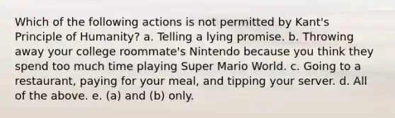 Which of the following actions is not permitted by Kant's Principle of Humanity? a. Telling a lying promise. b. Throwing away your college roommate's Nintendo because you think they spend too much time playing Super Mario World. c. Going to a restaurant, paying for your meal, and tipping your server. d. All of the above. e. (a) and (b) only.