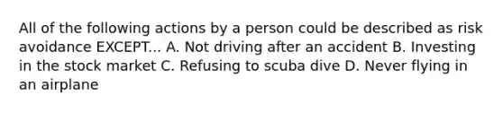 All of the following actions by a person could be described as risk avoidance EXCEPT... A. Not driving after an accident B. Investing in the stock market C. Refusing to scuba dive D. Never flying in an airplane