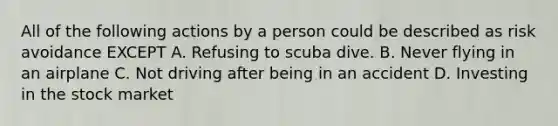 All of the following actions by a person could be described as risk avoidance EXCEPT A. Refusing to scuba dive. B. Never flying in an airplane C. Not driving after being in an accident D. Investing in the stock market